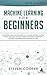 Machine Learning for Beginners: An Introduction for Beginners, Why Machine Learning Matters Today and How Machine Learning Networks, Algorithms, Concepts and Neural Networks Really Work