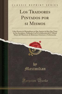 Los Traidores Pintados por si Mismos: Libro Secreto de Maximiliano en Que Aparece la Idea Que Tenia de Sus Servidores, Publicado Con la Certificación ... (Classic Reprint)