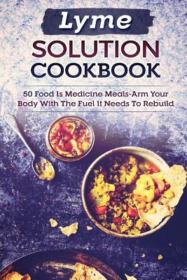 Lyme Solution Cookbook: 50 Food Is Medicine Meals-Arm Your Body with the Fuel It Needs to Rebuild