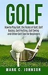 Golf: How to Play Golf, the Rules of Golf, Golf Basics, Golf Putting, Golf Swing and Other Golf Tips for Beginners
