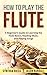 How to Play the Flute: A Beginner’s Guide to Learning the Flute Basics, Reading Music, and Playing Songs (Woodwinds for Beginners)