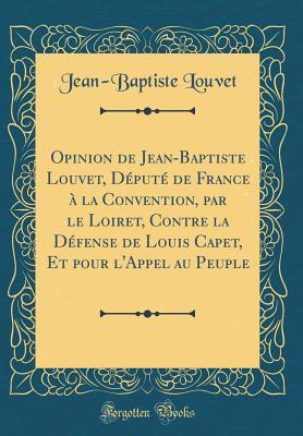 Opinion de Jean-Baptiste Louvet, Député de France à la Convention, par le Loiret, Contre la Défense de Louis Capet, Et pour l'Appel au Peuple