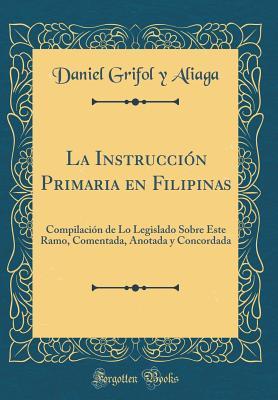 La Instrucción Primaria En Filipinas: Compilación de Lo Legislado Sobre Este Ramo, Comentada, Anotada Y Concordada (Classic Reprint) (Spanish Edition)