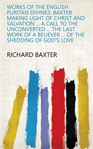 Works of the English Puritan Divines: Baxter Making Light of Christ and Salvation ... A Call to the Unconverted ... The Last Work of a Believer ... Of the Shedding of God's Love
