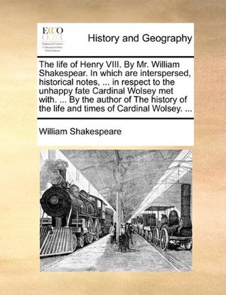 The life of Henry VIII. By Mr. William Shakespear. In which are interspersed, historical notes, ... in respect to the unhappy fate Cardinal Wolsey met ... of the life and times of Cardinal Wolsey. ...