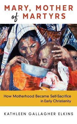 Mary, Mother of Martyrs: How Motherhood Became Self-Sacrifice in Early Christianity