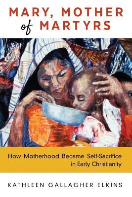 Mary, Mother of Martyrs: How Motherhood Became Self-Sacrifice in Early Christianity (Paperback)