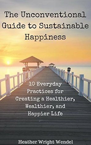 The Unconventional Guide to Sustainable Happiness: 10 Everyday Practices for Creating a Healthier, Wealthier, and Happier Life