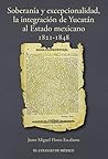 Soberanía y excepcionalidad. La integración de Yucatán al estado mexicano, 1821-1848 (Spanish Edition)