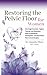 Restoring The Pelvic Floor: How Kegel Exercises, Vaginal Training, And Relaxation, Solve Incontinence, Constipation, And Heal Pelvic Pain To Avoid Surgery