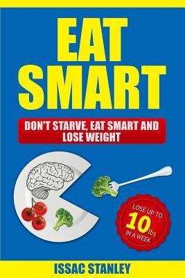 Eat Smart: Don't Starve, Eat Smart and Lose Weight - Lose Up To 10 Pounds In Just One Week
