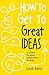 How to Get to Great Ideas: A system for smart, extraordinary thinking