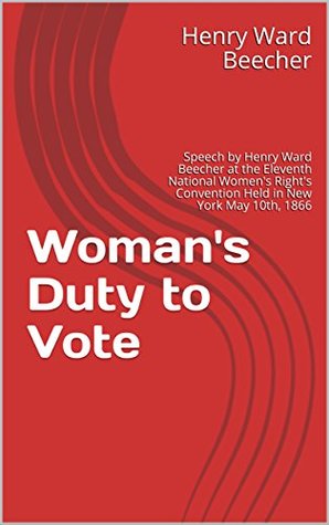 Woman's Duty to Vote: Speech by Henry Ward Beecher at the Eleventh National Women's Right's Convention Held in New York May 10th, 1866