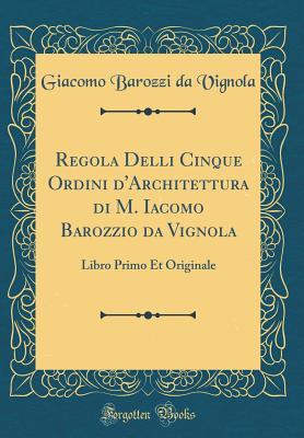 Regola Delli Cinque Ordini d'Architettura di M. Iacomo Barozzio da Vignola: Libro Primo Et Originale (Classic Reprint) (Italian Edition)