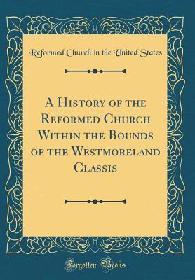 A History of the Reformed Church Within the Bounds of the Westmoreland Classis (Classic Reprint)