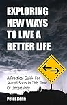 EXPLORING NEW WAYS TO LIVE A BETTER LIFE: A Practical Guide for Scared Souls in this Time of Uncertainty EXPLORING NEW WAYS TO LIVE A BETTER LIFE: A Practical Guide for Scared Souls in this Time of Uncertainty