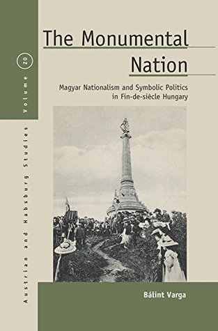 The Monumental Nation: Magyar Nationalism and Symbolic Politics in Fin-de-siècle Hungary (Austrian and Habsburg Studies Book 20)