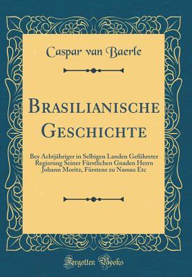 Brasilianische Geschichte: Bey Achtjähriger in Selbigen Landen Geführeter Regierung Seiner Fürstlichen Gnaden Herrn Johann Moritz, Fürstens zu Nassau Etc (Classic Reprint)