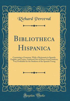 Bibliotheca Hispanica: Containing a Grammar, With a Dictionarie in Spanish, English, and Latine, Gathered Out of Divers Good Authors; Very Profitable for the Studious of the Spanish Toong (Classic Rep