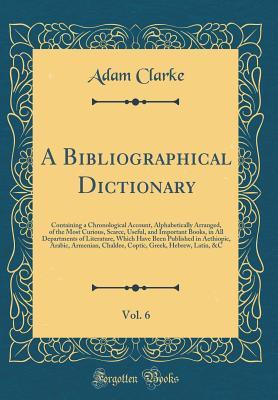 A Bibliographical Dictionary, Vol. 6: Containing a Chronological Account, Alphabetically Arranged, of the Most Curious, Scarce, Useful, and Important Books, in All Departments of Literature, Which Have Been Published in Aethiopic, Arabic, Armenian, Chalde
