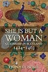 She Is But A Woman: Queenship In Scotland, 1424-1463 She Is But A Woman: Queenship In Scotland, 1424-1463