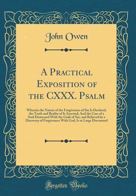 A Practical Exposition of the CXXX. Psalm: Wherein the Nature of the Forgiveness of Sin Is Declared, the Truth and Reality of It Asserted; And the Case of a Soul Distressed with the Guilt of Sin, and Relieved by a Discovery of Forgiveness with God, Is at
