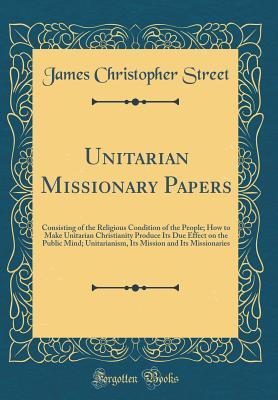 Unitarian Missionary Papers: Consisting of the Religious Condition of the People; How to Make Unitarian Christianity Produce Its Due Effect on the ... and Its Missionaries (Classic Reprint)