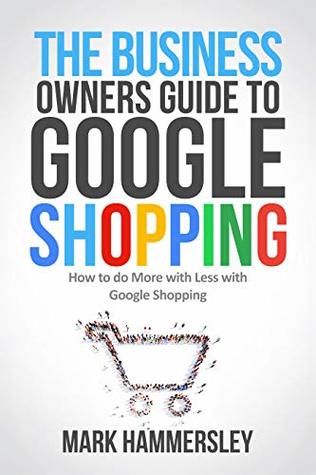 THE BUSINESS OWNER’S GUIDE TO GOOGLE SHOPPING: How To Do More With Less With Google Shopping (Kindle Edition)