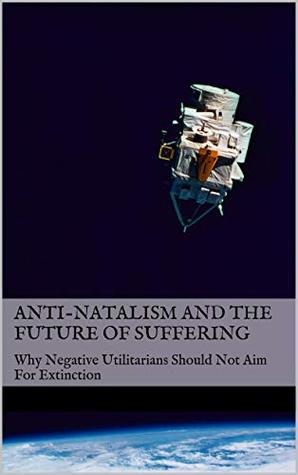 Anti-Natalism and the Future of Suffering: Why Negative Utilitarians Should Not Aim For Extinction (Kindle Edition)