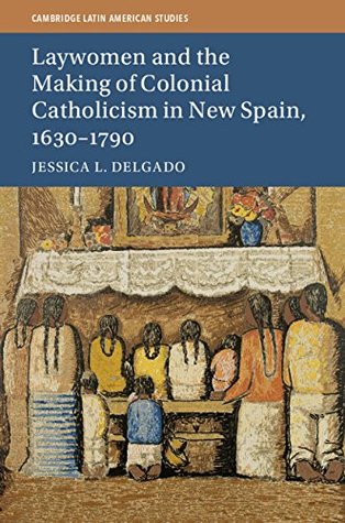 Laywomen and the Making of Colonial Catholicism in New Spain, 1630–1790 (Cambridge Latin American Studies Book 110)