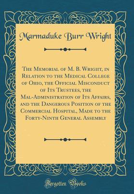 The Memorial of M. B. Wrigiit, in Relation to the Medical College of Ohio, the Official Misconduct of Its Trustees, the Mal-Administration of Its ... Made to the Forty-Ninth General Assembly