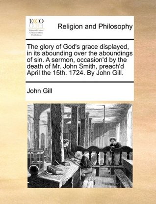 The glory of God's grace displayed, in its abounding over the aboundings of sin. A sermon, occasion'd by the death of Mr. John Smith, preach'd April the 15th. 1724. By John Gill.