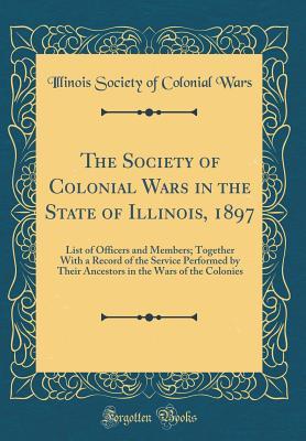 The Society of Colonial Wars in the State of Illinois, 1897: List of Officers and Members; Together With a Record of the Service Performed by Their Ancestors in the Wars of the Colonies (Classic Repri