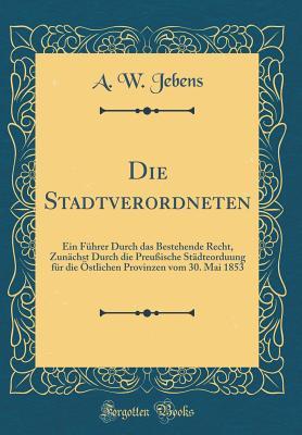Die Stadtverordneten: Ein Führer Durch das Bestehende Recht, Zunächst Durch die Preußische Städteorduung für die Östlichen Provinzen vom 30. Mai 1853 (Classic Reprint) (German Edition)
