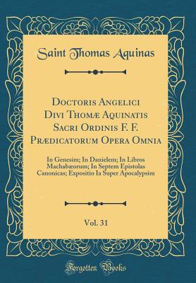 Doctoris Angelici Divi Thom� Aquinatis Sacri Ordinis F. F. Pr�dicatorum Opera Omnia, Vol. 31: In Genesim; In Danielem; In Libros Machab�orum; In Septem Epistolas Canonicas; Expositio Ia Super Apocalypsim (Classic Reprint)