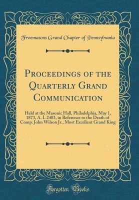 Proceedings of the Quarterly Grand Communication: Held at the Masonic Hall, Philadelphia, May 1, 1873, A. I. 2403, in Reference to the Death of Comp. ... Most Excellent Grand King (Classic Reprint)