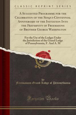 A Suggested Programme for the Celebration of the Sesqui-Centennial Anniversary of the Initiation Into the Fraternity of Freemasons of Brother George ... of the Grand Lodge of Pennsylvannia, F. and a