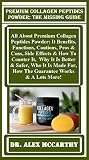 Premium Collagen Peptides Powder: The Missing Guide: All About Premium Collagen Peptides Powder: It Benefits, Functions, Cautions, Pros & Cons, Side Effects & How To Counter It, Why It Is Better... Premium Collagen Peptides Powder: The Missing Guide: All About Premium Collagen Peptides Powder: It Benefits, Functions, Cautions, Pros & Cons, Side Effects & How To Counter It, Why It Is Better...