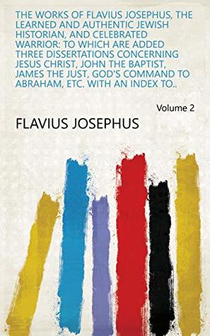 The Works of Flavius Josephus, the Learned and Authentic Jewish Historian, and Celebrated Warrior: To which are Added Three Dissertations Concerning Jesus ... to Abraham, Etc. With an Index to.. Volume 2