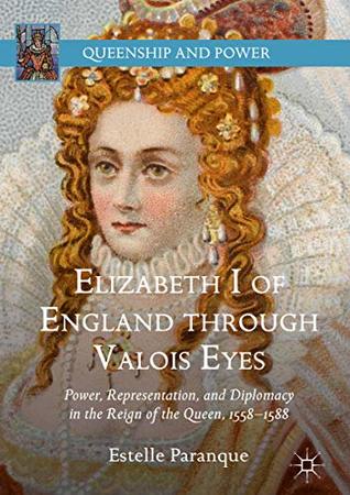 Elizabeth I of England through Valois Eyes: Power, Representation, and Diplomacy in the Reign of the Queen, 1558–1588 (Queenship and Power)