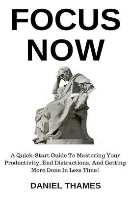 Focus Now: A Quick-Start Guide to Mastering Your Productivity, End Distractions, and Getting More Done in Less Time!