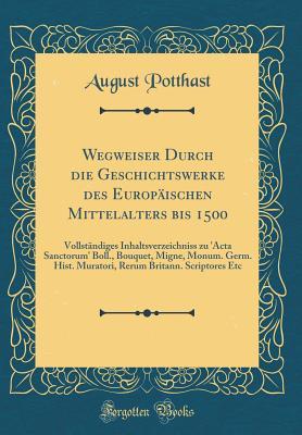 Wegweiser Durch Die Geschichtswerke Des Europäischen Mittelalters Bis 1500: Vollständiges Inhaltsverzeichniss Zu 'acta Sanctorum' Boll., Bouquet, ... Etc (Classic Reprint) (German Edition)