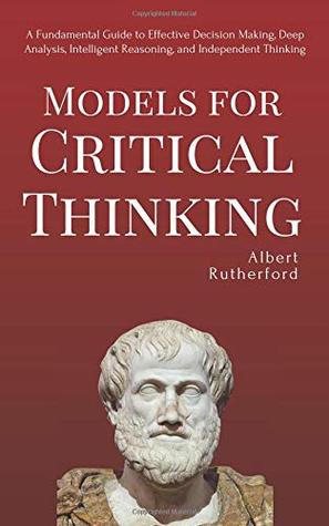 Models For Critical Thinking: A Fundamental Guide to Effective Decision Making, Deep Analysis, Intelligent Reasoning, and Independent Thinking (The Critical Thinker)