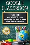 Google Classroom: 2018 User Manual to Learn Everything You Need to Know About Google Classroom