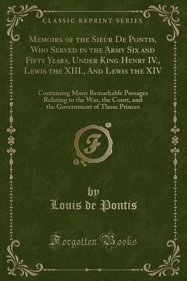 Memoirs of the Sieur De Pontis, Who Served in the Army Six and Fifty Years, Under King Henry IV., Lewis the XIII., And Lewis the XIV: Containing Many ... Court, and the Government of Those Princes