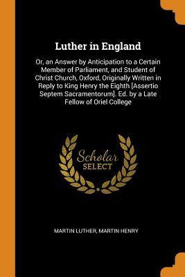 Luther in England: Or, an Answer by Anticipation to a Certain Member of Parliament, and Student of Christ Church, Oxford, Originally Written in Reply to King Henry the Eighth [assertio Septem Sacramentorum]. Ed. by a Late Fellow of Oriel College