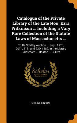 Catalogue of the Private Library of the Late Hon. Ezra Wilkinson ... Including a Vary Rare Collection of the Statute Laws of Massachusetts ...: To Be ... the Library Salesroom ... Boston ... Sulliva