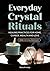 Everyday Crystal Rituals: Healing Practices for Love, Wealth, Career, and Home
