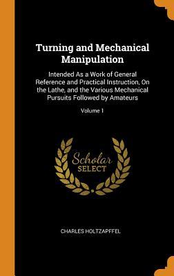 Turning and Mechanical Manipulation: Intended As a Work of General Reference and Practical Instruction, On the Lathe, and the Various Mechanical Pursuits Followed by Amateurs; Volume 1