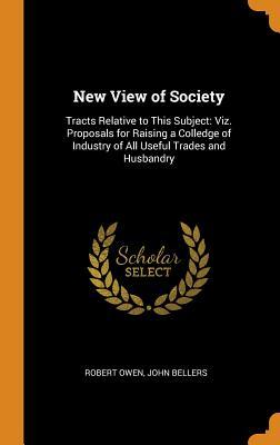 New View of Society: Tracts Relative to This Subject: Viz. Proposals for Raising a Colledge of Industry of All Useful Trades and Husbandry